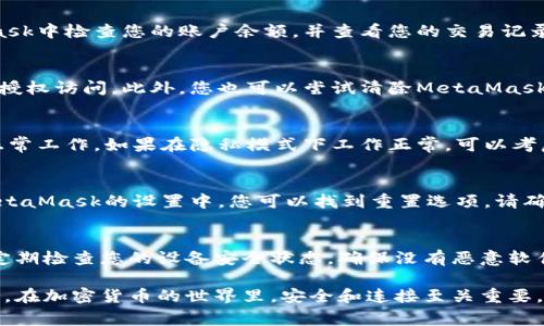 如果您遇到與MetaMask相關(guān)的問題，以下是一些檢查和解決的步驟，可以幫助您解決常見問題：

### 1. 檢查MetaMask的安裝和版本
首先，確保您已經(jīng)正確安裝了MetaMask擴展。請訪問官方網(wǎng)站（https://metamask.io）下載并安裝最新版本。安裝完成后，檢查瀏覽器右上角是否顯示MetaMask的小狐貍圖標(biāo)。確保您使用的是支持MetaMask的瀏覽器，例如 Google Chrome、Firefox 或 Brave。

### 2. 檢查網(wǎng)絡(luò)連接
MetaMask連接到區(qū)塊鏈需要穩(wěn)定的互聯(lián)網(wǎng)。請確保您的設(shè)備已連接到互聯(lián)網(wǎng)。嘗試打開其他網(wǎng)頁，確認(rèn)連接是否正常。如果您的網(wǎng)絡(luò)不穩(wěn)定，可能會導(dǎo)致MetaMask無法正常工作。

### 3. 檢查網(wǎng)絡(luò)設(shè)置
在MetaMask中，您可以選擇不同的網(wǎng)絡(luò)（如以太坊主網(wǎng)、幣安智能鏈或自定義RPC）。確保您選擇的是您希望使用的正確網(wǎng)絡(luò)，如果不確定，您可以重新切換回以太坊主網(wǎng)。

### 4. 檢查賬戶余額和交易記錄
有時候，您可能會覺得MetaMask沒有反應(yīng)，實際上是因為您的賬戶上沒有足夠的余額進行交易。請在MetaMask中檢查您的賬戶余額，并查看您的交易記錄，確認(rèn)是否有未完成的交易。

### 5. 查看權(quán)限和設(shè)置
MetaMask需要特定權(quán)限才能與網(wǎng)站交互。請在您的MetaMask設(shè)置中檢查網(wǎng)站權(quán)限，確保您所連接的網(wǎng)站被授權(quán)訪問。此外，您也可以嘗試清除MetaMask的緩存。

### 6. 解決擴展沖突
有時，其他瀏覽器擴展可能與MetaMask發(fā)生沖突。嘗試在隱私模式下打開瀏覽器，看看MetaMask是否可以正常工作。如果在隱私模式下工作正常，可以考慮逐步禁用其他擴展，尋找與MetaMask沖突的擴展。

### 7. 重置MetaMask
如果以上步驟仍然沒有解決問題，您可以考慮重置MetaMask。這會清除所有設(shè)置，但不會刪除您的賬戶。在MetaMask的設(shè)置中，您可以找到重置選項。請確保在重置之前備份您的種子短語，以防止丟失訪問權(quán)限。

### 8. 安全性檢查
最后，確保您的設(shè)備是安全的。過期的安全軟件或不安全的瀏覽器設(shè)置可能會導(dǎo)致MetaMask無法正常連接。定期檢查您的設(shè)備安全狀態(tài)，確保沒有惡意軟件干擾您的瀏覽器和MetaMask。

如果您在按照這些步驟后仍然遇到問題，考慮訪問MetaMask的官方社區(qū)或支持頁面，尋求專業(yè)的幫助和指導(dǎo)。在加密貨幣的世界里，安全和連接至關(guān)重要，確保您的MetaMask工作正常，可以讓您更好地管理您的數(shù)字資產(chǎn)！